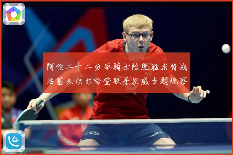 阿伦二十二分率骑士险胜猛龙将战活塞米切尔哈登联手发威专题观察：最新赛事动态与深度分析