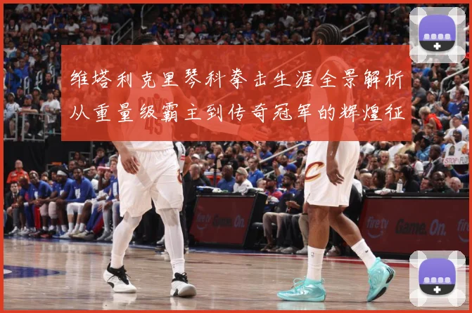 维塔利克里琴科拳击生涯全景解析从重量级霸主到传奇冠军的辉煌征程：最新赛事动态与深度分析