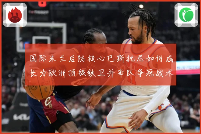 国际米兰后防核心巴斯托尼如何成长为欧洲顶级铁卫并率队争冠战术观察：最新赛事动态与深度分析