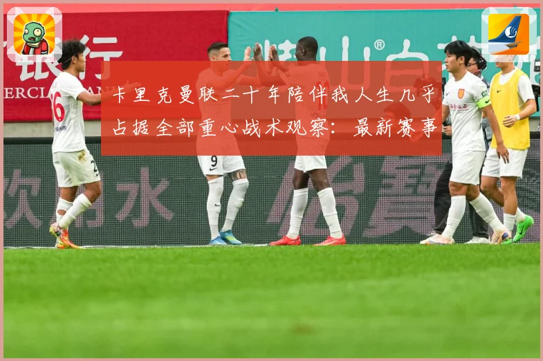 卡里克曼联二十年陪伴我人生几乎占据全部重心战术观察：最新赛事动态与深度分析