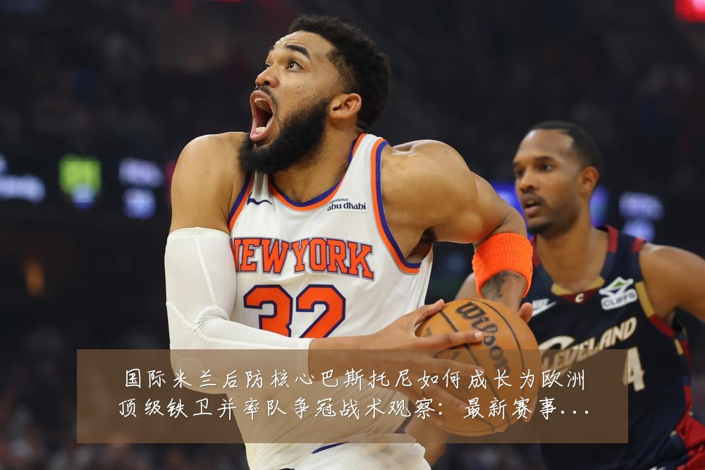 国际米兰后防核心巴斯托尼如何成长为欧洲顶级铁卫并率队争冠战术观察：最新赛事动态与深度分析