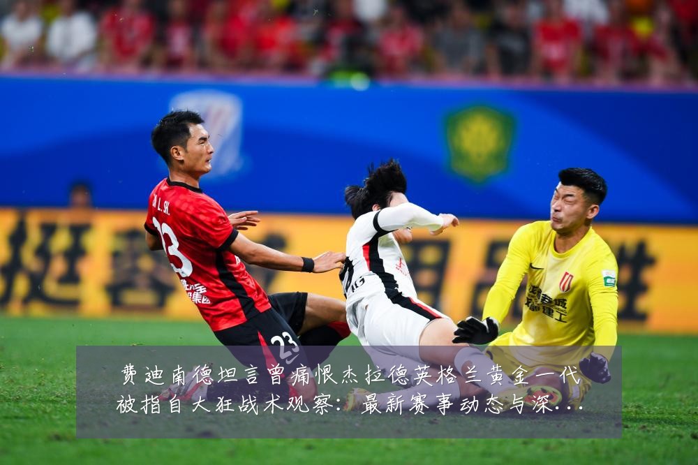 费迪南德坦言曾痛恨杰拉德英格兰黄金一代被指自大狂战术观察：最新赛事动态与深度分析